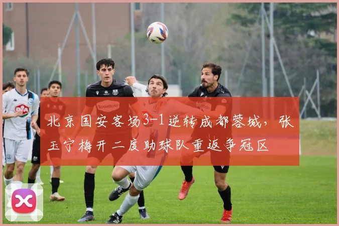 北京国安客场3-1逆转成都蓉城,张玉宁梅开二度助球队重返争冠区