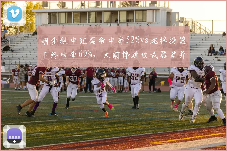 胡金秋中距离命中率52%vs沈梓捷篮下终结率69%,大前锋进攻武器差异