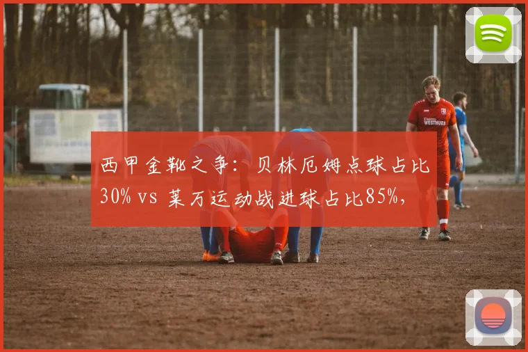 西甲金靴之争:贝林厄姆点球占比30% vs 莱万运动战进球占比85%,效率模式差异