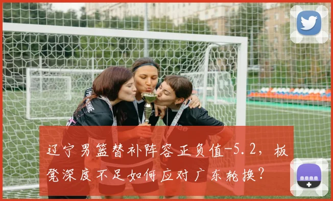 辽宁男篮替补阵容正负值-5.2,板凳深度不足如何应对广东轮换?