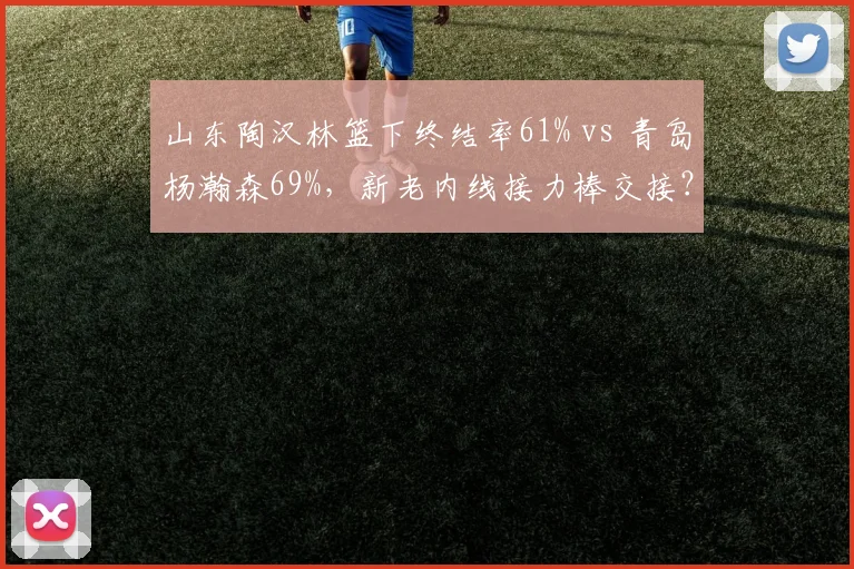 山东陶汉林篮下终结率61% vs 青岛杨瀚森69%,新老内线接力棒交接?