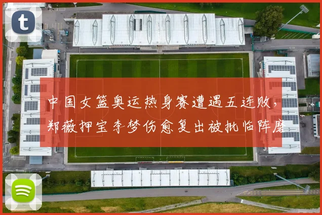 中国女篮奥运热身赛遭遇五连败,郑薇押宝李梦伤愈复出被批临阵磨枪