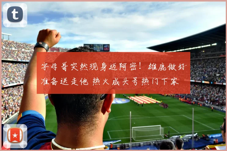 字母哥突然现身迈阿密!雄鹿做好准备送走他 热火成头号热门下家